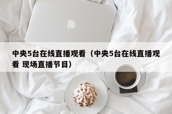 中央5台在线直播观看（中央5台在线直播观看 现场直播节目）