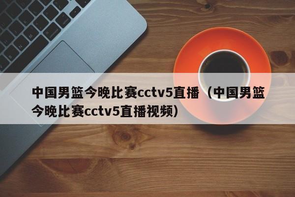 中国男篮今晚比赛cctv5直播（中国男篮今晚比赛cctv5直播视频）