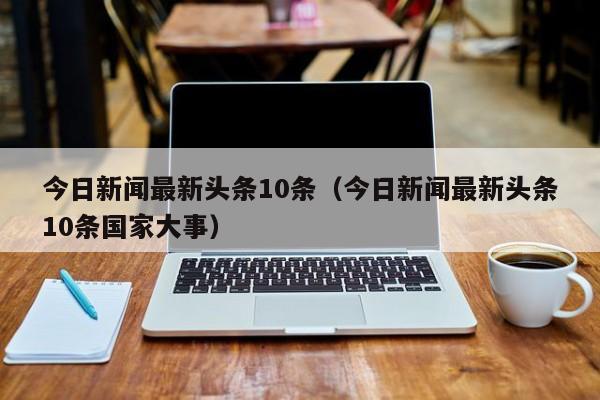 今日新闻最新头条10条（今日新闻最新头条10条国家大事）