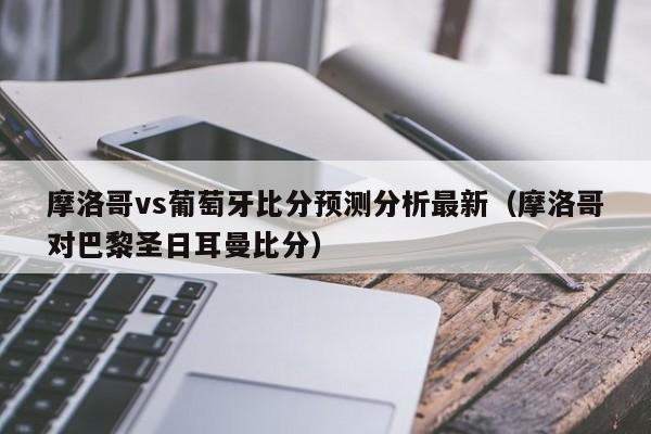 摩洛哥vs葡萄牙比分预测分析最新（摩洛哥对巴黎圣日耳曼比分）