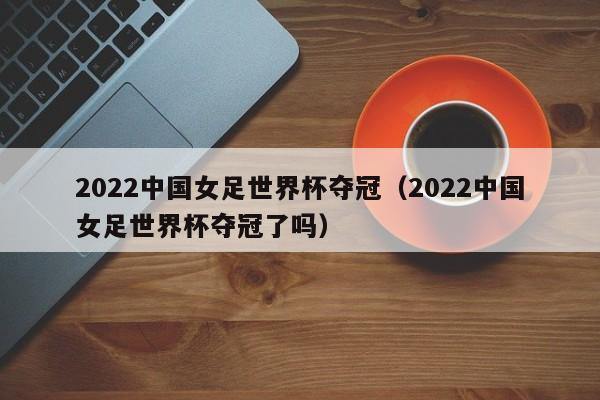 2022中国女足世界杯夺冠（2022中国女足世界杯夺冠了吗）