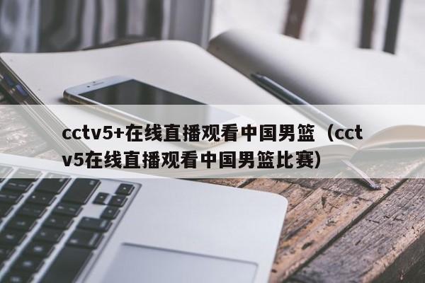 cctv5+在线直播观看中国男篮（cctv5在线直播观看中国男篮比赛）