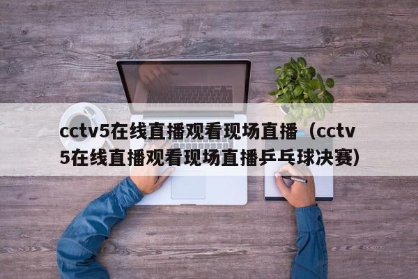 cctv5在线直播观看现场直播（cctv5在线直播观看现场直播乒乓球决赛）