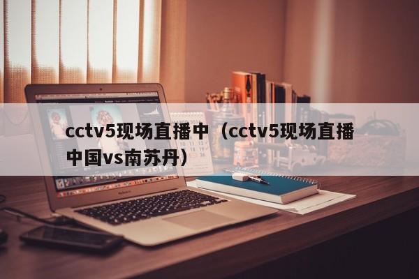 cctv5现场直播中（cctv5现场直播中国vs南苏丹）