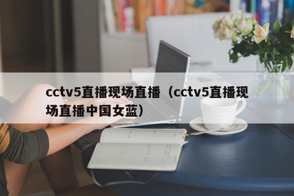 cctv5直播现场直播（cctv5直播现场直播中国女蓝）