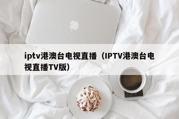 iptv港澳台电视直播（IPTV港澳台电视直播TV版）