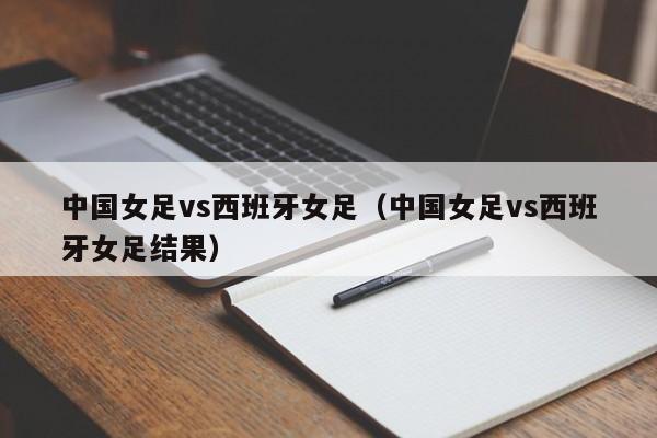 中国女足vs西班牙女足（中国女足vs西班牙女足结果）