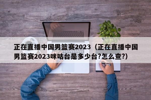 正在直播中国男篮赛2023（正在直播中国男篮赛2023咪咕台是多少台?怎么查?）