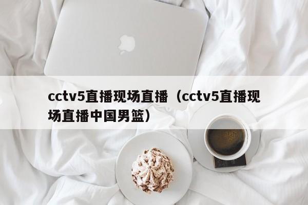 cctv5直播现场直播（cctv5直播现场直播中国男篮）