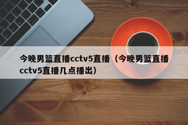 今晚男篮直播cctv5直播（今晚男篮直播cctv5直播几点播出）