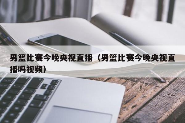 男篮比赛今晚央视直播（男篮比赛今晚央视直播吗视频）