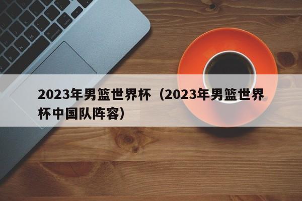 2023年男篮世界杯（2023年男篮世界杯中国队阵容）