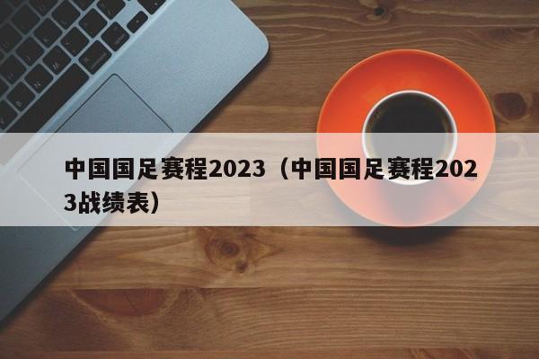 中国国足赛程2023（中国国足赛程2023战绩表）