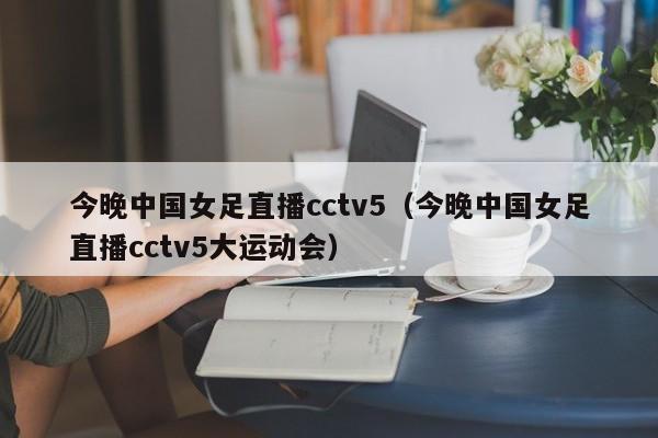 今晚中国女足直播cctv5（今晚中国女足直播cctv5大运动会）