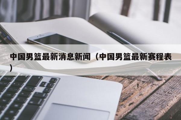 中国男篮最新消息新闻（中国男篮最新赛程表）