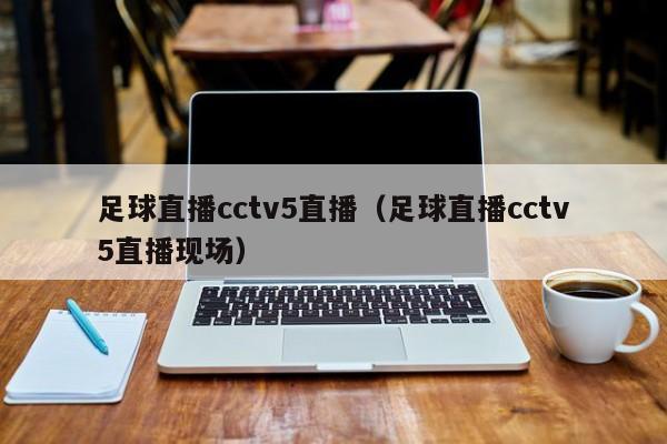 足球直播cctv5直播（足球直播cctv5直播现场）