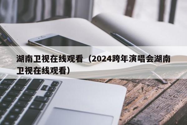 湖南卫视在线观看（2024跨年演唱会湖南卫视在线观看）